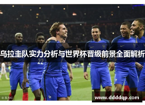 乌拉圭队实力分析与世界杯晋级前景全面解析