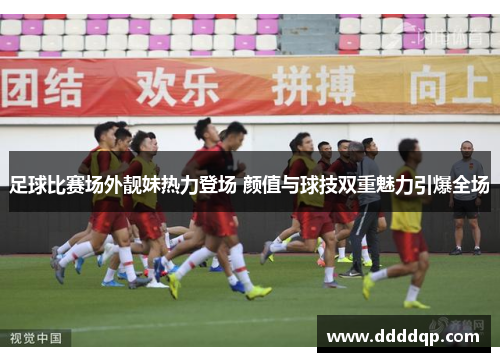 足球比赛场外靓妹热力登场 颜值与球技双重魅力引爆全场