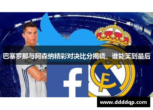 巴塞罗那与阿森纳精彩对决比分揭晓，谁能笑到最后