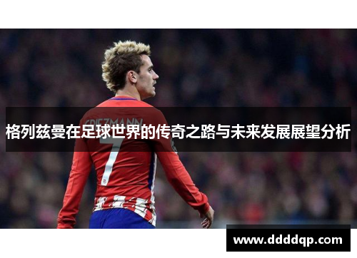 格列兹曼在足球世界的传奇之路与未来发展展望分析