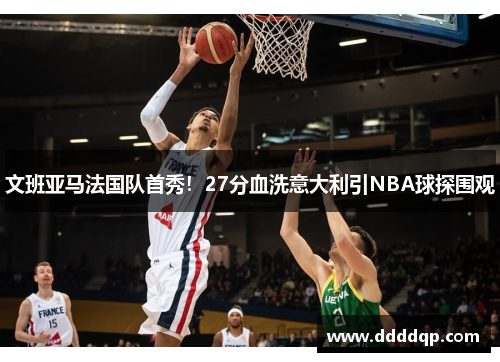 文班亚马法国队首秀！27分血洗意大利引NBA球探围观