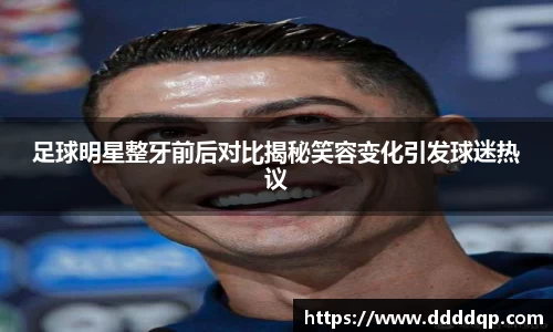 足球明星整牙前后对比揭秘笑容变化引发球迷热议
