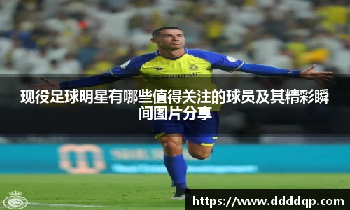 现役足球明星有哪些值得关注的球员及其精彩瞬间图片分享