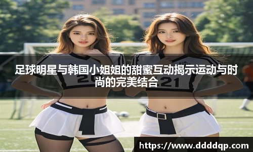 足球明星与韩国小姐姐的甜蜜互动揭示运动与时尚的完美结合